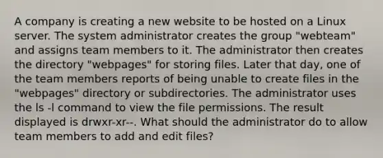 A company is creating a new website to be hosted on a Linux server. The system administrator creates the group "webteam" and assigns team members to it. The administrator then creates the directory "webpages" for storing files. Later that day, one of the team members reports of being unable to create files in the "webpages" directory or subdirectories. The administrator uses the ls -l command to view the file permissions. The result displayed is drwxr-xr--. What should the administrator do to allow team members to add and edit files?