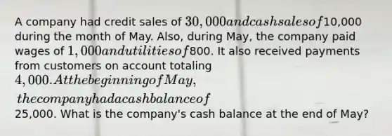 A company had credit sales of 30,000 and cash sales of10,000 during the month of May. Also, during May, the company paid wages of 1,000 and utilities of800. It also received payments from customers on account totaling 4,000. At the beginning of May, the company had a cash balance of25,000. What is the company's cash balance at the end of May?