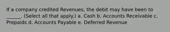 If a company credited Revenues, the debit may have been to ______. (Select all that apply.) a. Cash b. Accounts Receivable c. Prepaids d. Accounts Payable e. Deferred Revenue