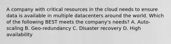 A company with critical resources in the cloud needs to ensure data is available in multiple datacenters around the world. Which of the following BEST meets the company's needs? A. Auto-scaling B. Geo-redundancy C. Disaster recovery D. High availability