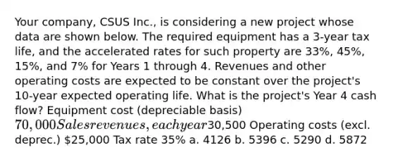 Your company, CSUS Inc., is considering a new project whose data are shown below. The required equipment has a 3-year tax life, and the accelerated rates for such property are 33%, 45%, 15%, and 7% for Years 1 through 4. Revenues and other operating costs are expected to be constant over the project's 10-year expected operating life. What is the project's Year 4 cash flow? Equipment cost (depreciable basis) 70,000 Sales revenues, each year30,500 Operating costs (excl. deprec.) 25,000 Tax rate 35% a. 4126 b. 5396 c. 5290 d. 5872