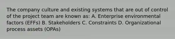 The company culture and existing systems that are out of control of the project team are known as: A. Enterprise environmental factors (EFFs) B. Stakeholders C. Constraints D. Organizational process assets (OPAs)