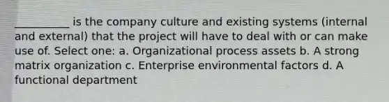 __________ is the company culture and existing systems (internal and external) that the project will have to deal with or can make use of. Select one: a. Organizational process assets b. A strong matrix organization c. Enterprise environmental factors d. A functional department