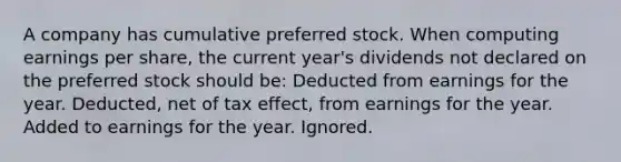 A company has cumulative preferred stock. When computing earnings per share, the current year's dividends not declared on the preferred stock should be: Deducted from earnings for the year. Deducted, net of tax effect, from earnings for the year. Added to earnings for the year. Ignored.