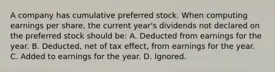 A company has cumulative preferred stock. When computing earnings per share, the current year's dividends not declared on the preferred stock should be: A. Deducted from earnings for the year. B. Deducted, net of tax effect, from earnings for the year. C. Added to earnings for the year. D. Ignored.