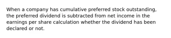 When a company has cumulative preferred stock outstanding, the preferred dividend is subtracted from net income in the earnings per share calculation whether the dividend has been declared or not.