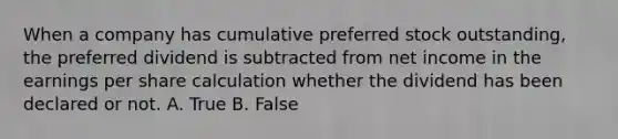 When a company has cumulative preferred stock outstanding, the preferred dividend is subtracted from net income in the earnings per share calculation whether the dividend has been declared or not. A. True B. False