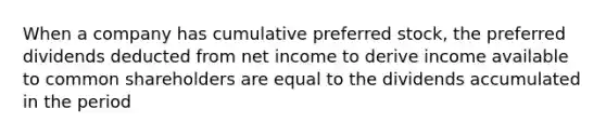 When a company has cumulative preferred stock, the preferred dividends deducted from net income to derive income available to common shareholders are equal to the dividends accumulated in the period