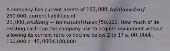 A company has current assets of 100,000, total assets of250,000, current liabilities of 20,000, and long-term liabilities of50,000. How much of its existing cash can the company use to acquire equipment without allowing its current ratio to decline below 2 to 1? a. 60,000 b.150,000 c. 40,000 d.180,000