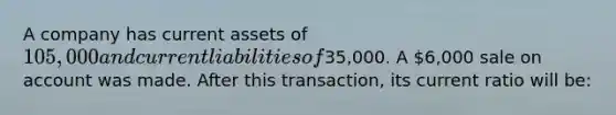 A company has current assets of​ 105,000 and current liabilities of​35,000. A​ 6,000 sale on account was made. After this​ transaction, its current ratio will​ be: