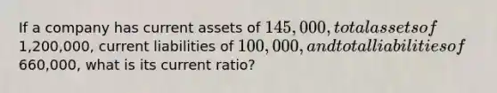 If a company has current assets of 145,000, total assets of1,200,000, current liabilities of 100,000, and total liabilities of660,000, what is its current ratio?