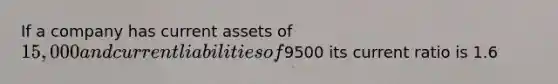 If a company has current assets of 15,000 and current liabilities of9500 its current ratio is 1.6