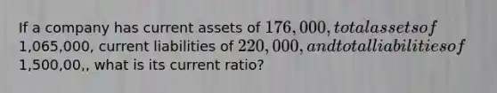 If a company has current assets of 176,000, total assets of1,065,000, current liabilities of 220,000, and total liabilities of1,500,00,, what is its current ratio?