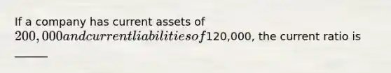 If a company has current assets of 200,000 and current liabilities of120,000, the current ratio is ______