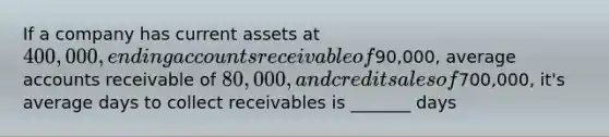 If a company has current assets at 400,000, ending accounts receivable of90,000, average accounts receivable of 80,000, and credit sales of700,000, it's average days to collect receivables is _______ days