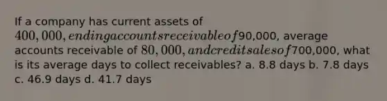 If a company has current assets of 400,000, ending accounts receivable of90,000, average accounts receivable of 80,000, and credit sales of700,000, what is its average days to collect receivables? a. 8.8 days b. 7.8 days c. 46.9 days d. 41.7 days