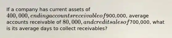 If a company has current assets of 400,000, ending accounts receivable of900,000, average accounts receivable of 80,000, and credit sales of700,000, what is its average days to collect receivables?