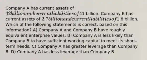 Company A has current assets of 42 billion and current liabilities of41 billion. Company B has current assets of 2.7 billion and current liabilities of1.8 billion. Which of the following statements is correct, based on this information? A) Company A and Company B have roughly equivalent enterprise values. B) Company A is less likely than Company B to have sufficient working capital to meet its short-term needs. C) Company A has greater leverage than Company B. D) Company A has less leverage than Company B