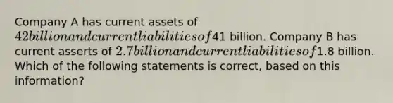 Company A has current assets of 42 billion and current liabilities of41 billion. Company B has current asserts of 2.7 billion and current liabilities of1.8 billion. Which of the following statements is correct, based on this information?