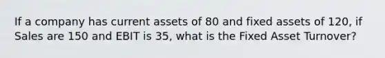 If a company has current assets of 80 and fixed assets of 120, if Sales are 150 and EBIT is 35, what is the Fixed Asset Turnover?