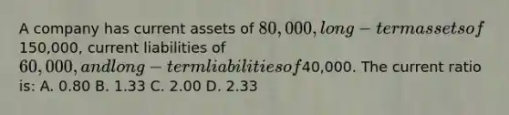 A company has current assets of 80,000, long-term assets of150,000, current liabilities of 60,000, and long-term liabilities of40,000. The current ratio is: A. 0.80 B. 1.33 C. 2.00 D. 2.33