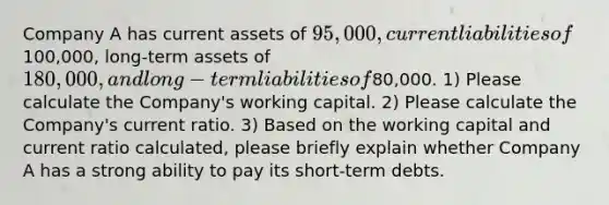 Company A has current assets of 95,000, current liabilities of100,000, long-term assets of180,000, and long-term liabilities of80,000. 1) Please calculate the Company's working capital. 2) Please calculate the Company's current ratio. 3) Based on the working capital and current ratio calculated, please briefly explain whether Company A has a strong ability to pay its short-term debts.