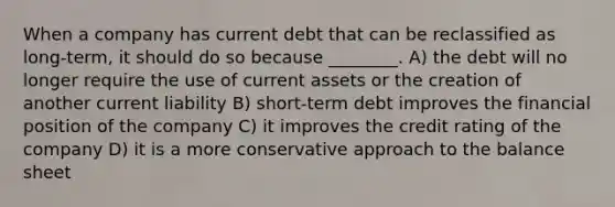 When a company has current debt that can be reclassified as long-term, it should do so because ________. A) the debt will no longer require the use of current assets or the creation of another current liability B) short-term debt improves the financial position of the company C) it improves the credit rating of the company D) it is a more conservative approach to the balance sheet