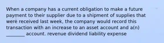 When a company has a current obligation to make a future payment to their supplier due to a shipment of supplies that were received last week, the company would record this transaction with an increase to an asset account and a(n) ________ account. revenue dividend liability expense