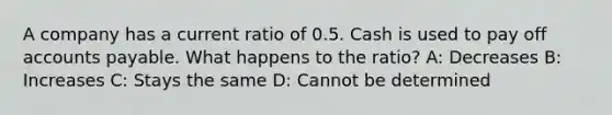 A company has a current ratio of 0.5. Cash is used to pay off accounts payable. What happens to the ratio? A: Decreases B: Increases C: Stays the same D: Cannot be determined