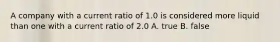 A company with a current ratio of 1.0 is considered more liquid than one with a current ratio of 2.0 A. true B. false