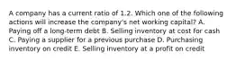 A company has a current ratio of 1.2. Which one of the following actions will increase the company's net working capital? A. Paying off a long-term debt B. Selling inventory at cost for cash C. Paying a supplier for a previous purchase D. Purchasing inventory on credit E. Selling inventory at a profit on credit