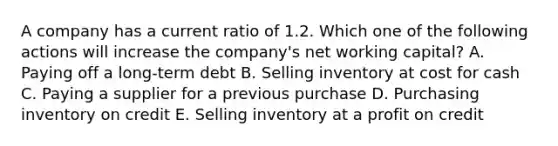 A company has a current ratio of 1.2. Which one of the following actions will increase the company's net working capital? A. Paying off a long-term debt B. Selling inventory at cost for cash C. Paying a supplier for a previous purchase D. Purchasing inventory on credit E. Selling inventory at a profit on credit