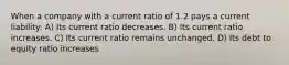 When a company with a current ratio of 1.2 pays a current liability: A) Its current ratio decreases. B) Its current ratio increases. C) Its current ratio remains unchanged. D) Its debt to equity ratio increases