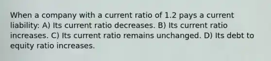 When a company with a current ratio of 1.2 pays a current liability: A) Its current ratio decreases. B) Its current ratio increases. C) Its current ratio remains unchanged. D) Its debt to equity ratio increases.