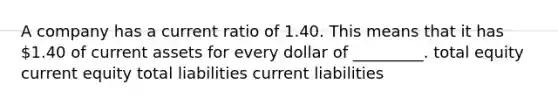 A company has a current ratio of 1.40. This means that it has 1.40 of current assets for every dollar of _________. total equity current equity total liabilities current liabilities