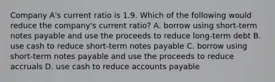 Company A's current ratio is 1.9. Which of the following would reduce the company's current ratio? A. borrow using short-term <a href='https://www.questionai.com/knowledge/kFEYigYd5S-notes-payable' class='anchor-knowledge'>notes payable</a> and use the proceeds to reduce long-term debt B. use cash to reduce short-term notes payable C. borrow using short-term notes payable and use the proceeds to reduce accruals D. use cash to reduce <a href='https://www.questionai.com/knowledge/kWc3IVgYEK-accounts-payable' class='anchor-knowledge'>accounts payable</a>