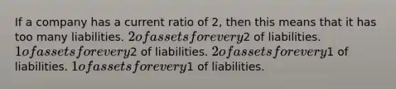 If a company has a current ratio of 2, then this means that it has too many liabilities. 2 of assets for every2 of liabilities. 1 of assets for every2 of liabilities. 2 of assets for every1 of liabilities. 1 of assets for every1 of liabilities.