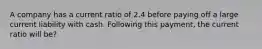 A company has a current ratio of 2.4 before paying off a large current liability with cash. Following this payment, the current ratio will be?