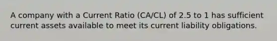 A company with a Current Ratio (CA/CL) of 2.5 to 1 has sufficient current assets available to meet its current liability obligations.