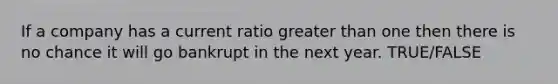 If a company has a current ratio greater than one then there is no chance it will go bankrupt in the next year. TRUE/FALSE