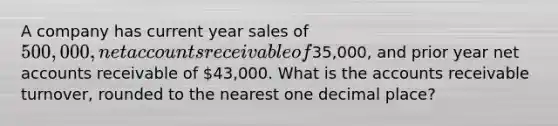 A company has current year sales of 500,000, net accounts receivable of35,000, and prior year net accounts receivable of 43,000. What is the accounts receivable turnover, rounded to the nearest one decimal place?