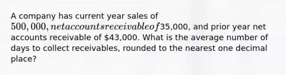 A company has current year sales of 500,000, net accounts receivable of35,000, and prior year net accounts receivable of 43,000. What is the average number of days to collect receivables, rounded to the nearest one decimal place?