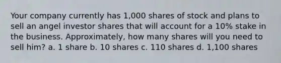 Your company currently has 1,000 shares of stock and plans to sell an angel investor shares that will account for a 10% stake in the business. Approximately, how many shares will you need to sell him? a. 1 share b. 10 shares c. 110 shares d. 1,100 shares