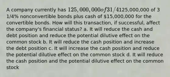 A company currently has 125,000,000 of 3 1/4% convertible bonds. The company is going to offer bondholders125,000,000 of 3 1/4% nonconvertible bonds plus cash of 15,000,000 for the convertible bonds. How will this transaction, if successful, affect the company's financial status? a. It will reduce the cash and debt position and reduce the potential dilutive effect on the common stock b. It will reduce the cash position and increase the debt position c. It will increase the cash position and reduce the potential dilutive effect on the common stock d. It will reduce the cash position and the potential dilutive effect on the common stock