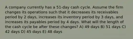 A company currently has a 51-day cash cycle. Assume the firm changes its operations such that it decreases its receivables period by 2 days, increases its inventory period by 3 days, and increases its payables period by 4 days. What will the length of the cash cycle be after these changes? A) 49 days B) 51 days C) 42 days D) 45 days E) 48 days