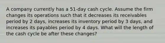 A company currently has a 51-day cash cycle. Assume the firm changes its operations such that it decreases its receivables period by 2 days, increases its inventory period by 3 days, and increases its payables period by 4 days. What will the length of the cash cycle be after these changes?