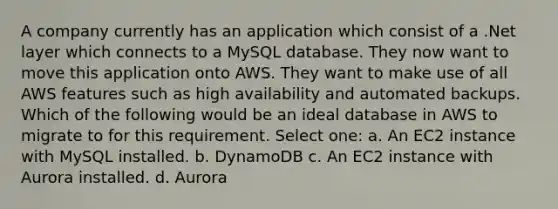 A company currently has an application which consist of a .Net layer which connects to a MySQL database. They now want to move this application onto AWS. They want to make use of all AWS features such as high availability and automated backups. Which of the following would be an ideal database in AWS to migrate to for this requirement. Select one: a. An EC2 instance with MySQL installed. b. DynamoDB c. An EC2 instance with Aurora installed. d. Aurora