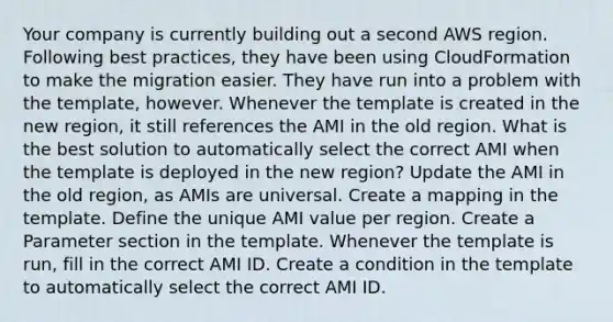 Your company is currently building out a second AWS region. Following best practices, they have been using CloudFormation to make the migration easier. They have run into a problem with the template, however. Whenever the template is created in the new region, it still references the AMI in the old region. What is the best solution to automatically select the correct AMI when the template is deployed in the new region? Update the AMI in the old region, as AMIs are universal. Create a mapping in the template. Define the unique AMI value per region. Create a Parameter section in the template. Whenever the template is run, fill in the correct AMI ID. Create a condition in the template to automatically select the correct AMI ID.