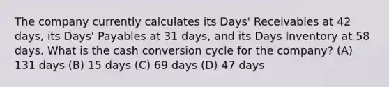 The company currently calculates its Days' Receivables at 42 days, its Days' Payables at 31 days, and its Days Inventory at 58 days. What is the cash conversion cycle for the company? (A) 131 days (B) 15 days (C) 69 days (D) 47 days