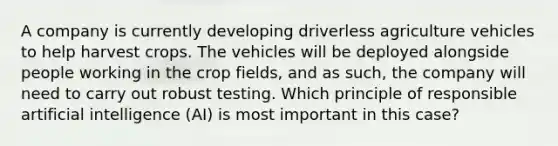 A company is currently developing driverless agriculture vehicles to help harvest crops. The vehicles will be deployed alongside people working in the crop fields, and as such, the company will need to carry out robust testing. Which principle of responsible artificial intelligence (AI) is most important in this case?